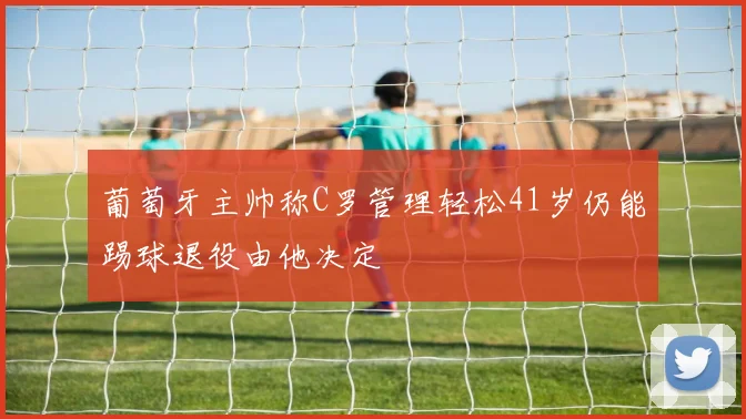 葡萄牙主帅称C罗管理轻松41岁仍能踢球退役由他决定