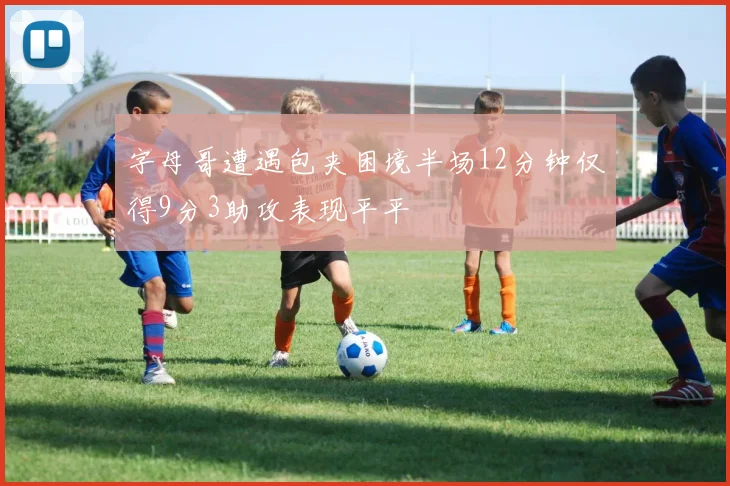 字母哥遭遇包夹困境半场12分钟仅得9分3助攻表现平平