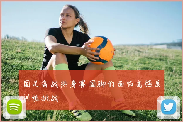 国足备战热身赛国脚们面临高强度训练挑战