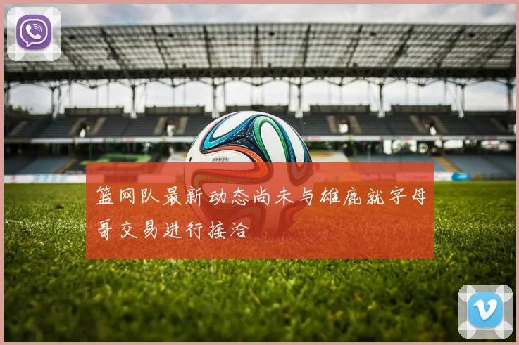 篮网队最新动态尚未与雄鹿就字母哥交易进行接洽