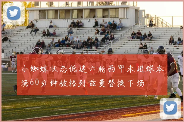 小蜘蛛状态低迷六轮西甲未进球本场60分钟被格列兹曼替换下场