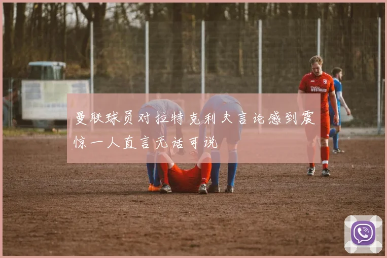 曼联球员对拉特克利夫言论感到震惊一人直言无话可说