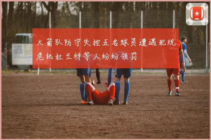 火箭队防守失控五名球员遭遇犯规危机杜兰特等人纷纷领罚