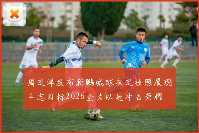 周定洋发布新鹏城球衣定妆照展现斗志目标2026全力以赴冲击荣耀
