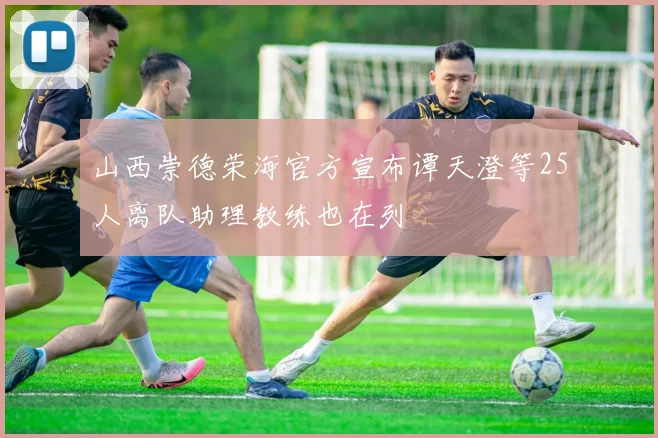 山西崇德荣海官方宣布谭天澄等25人离队助理教练也在列