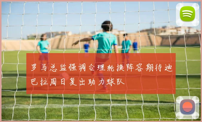 罗马总监强调合理轮换阵容期待迪巴拉周日复出助力球队