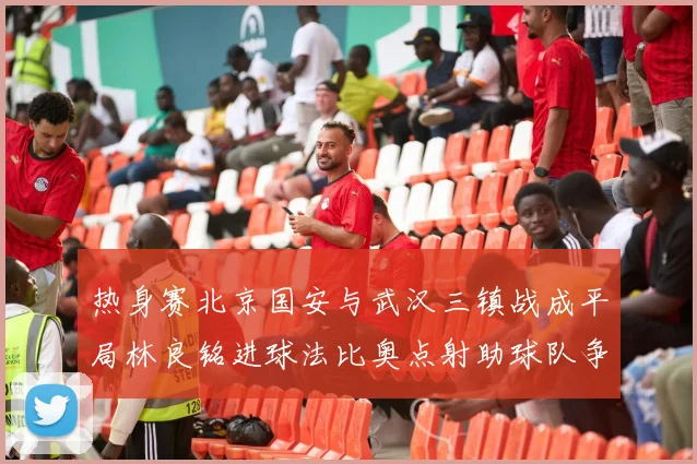 热身赛北京国安与武汉三镇战成平局林良铭进球法比奥点射助球队争平
