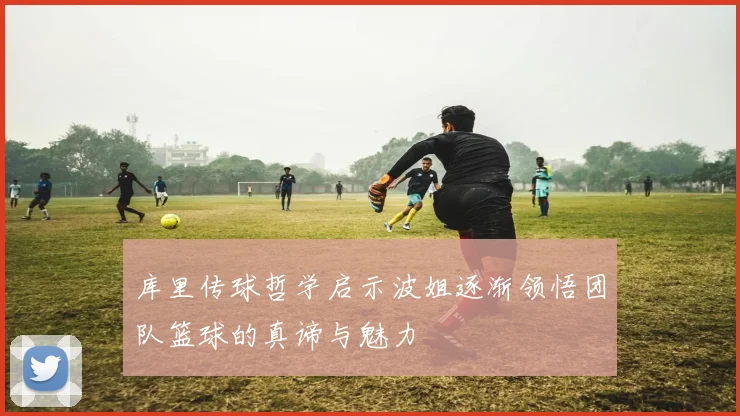 库里传球哲学启示波姐逐渐领悟团队篮球的真谛与魅力